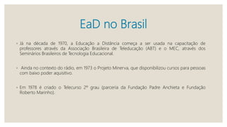 EaD no Brasil
◦ Já na década de 1970, a Educação a Distância começa a ser usada na capacitação de
professores através da Associação Brasileira de Teleducação (ABT) e o MEC, através dos
Seminários Brasileiros de Tecnologia Educacional.
◦ Ainda no contexto do rádio, em 1973 o Projeto Minerva, que disponibilizou cursos para pessoas
com baixo poder aquisitivo.
◦ Em 1978 é criado o Telecurso 2º grau (parceria da Fundação Padre Anchieta e Fundação
Roberto Marinho).
 