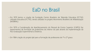 EaD no Brasil
◦ Em 1979 temos a criação da Fundação Centro Brasileiro de Televisão Educativa (FCTVE)
utilizado Educativa (FCTVE), sendo utilizado no projeto Movimento Brasileiro de Alfabetização
(MOBRAL).
◦ Em 1979 a Coordenação de Aperfeiçoamento do Pessoal de Ensino Superior (CAPES) faz
experimentos de formação de professores do interior do país através da implementação da
Pós-Graduação Experimental a Distância.
◦ Em 1984 criação do projeto Ipê para a formação de professores de 1º e 2º graus.
 