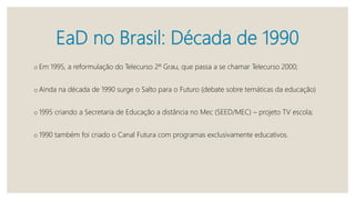 EaD no Brasil: Década de 1990
o Em 1995, a reformulação do Telecurso 2º Grau, que passa a se chamar Telecurso 2000;
o Ainda na década de 1990 surge o Salto para o Futuro (debate sobre temáticas da educação)
o 1995 criando a Secretaria de Educação a distância no Mec (SEED/MEC) – projeto TV escola;
o 1990 também foi criado o Canal Futura com programas exclusivamente educativos.
 