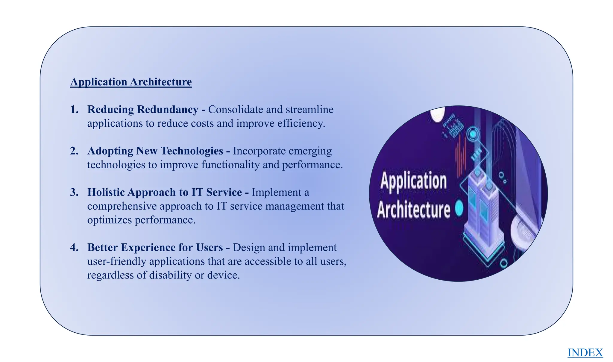 Application Architecture
1. Reducing Redundancy - Consolidate and streamline
applications to reduce costs and improve efficiency.
2. Adopting New Technologies - Incorporate emerging
technologies to improve functionality and performance.
3. Holistic Approach to IT Service - Implement a
comprehensive approach to IT service management that
optimizes performance.
4. Better Experience for Users - Design and implement
user-friendly applications that are accessible to all users,
regardless of disability or device.
INDEX
 