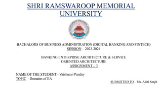 SHRI RAMSWAROOP MEMORIAL
UNIVERSITY
BACHALORS OF BUSINESS ADMINISTRATION (DIGITAL BANKING AND FINTECH)
SESSION – 2023-2024
BANKING ENTERPRISE ARCHITECTURE & SERVICE
ORIENTED ARCHITECTURE
ASSIGNMENT – 3
NAME OF THE STUDENT - Vaishnavi Pandey
TOPIC – Domains of EA
SUBMITTED TO – Ms. Aditi Singh
 