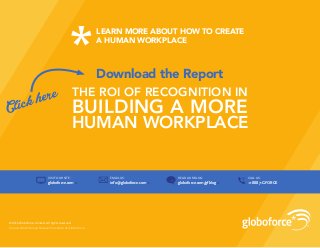Source: WorkHuman Research Institute at Globoforce
© 2016 Globoforce Limited. All rights reserved.
CALL US:
+1 888 7-GFORCE
EMAIL US:
info@globoforce.com »
READ OUR BLOG:
globoforce.com/gfblog »
VISIT OUR SITE:
globoforce.com »»
Download the Report
THE ROI OF RECOGNITION IN
BUILDING A MORE
HUMAN WORKPLACE
Click here
LEARN MORE ABOUT HOW TO CREATE
A HUMAN WORKPLACE
 