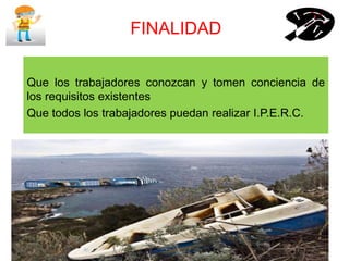FINALIDAD
Que los trabajadores conozcan y tomen conciencia de
los requisitos existentes
Que todos los trabajadores puedan realizar I.P.E.R.C.
 