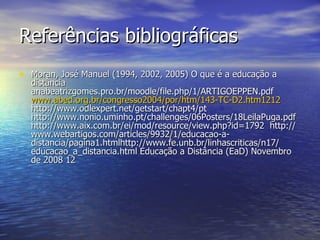 Referências bibliográficas  Moran, José Manuel (1994, 2002, 2005) O que é a educação a distância anabeatrizgomes.pro.br/moodle/file.php/1/ARTIGOEPPEN.pdf  www.abed.org.br/congresso2004/por/htm/143-TC-D2.htm1212   http://www.odlexpert.net/getstart/chapt4/pt  http://www.nonio.uminho.pt/challenges/06Posters/18LeilaPuga.pdf  http://www.aix.com.br/ei/mod/resource/view.php?id=1792  http://www.webartigos.com/articles/9932/1/educacao-a- distancia/pagina1.htmlhttp://www.fe.unb.br/linhascriticas/n17/ educacao_a_distancia.html Educação a Distância (EaD) Novembro de 2008 12  
