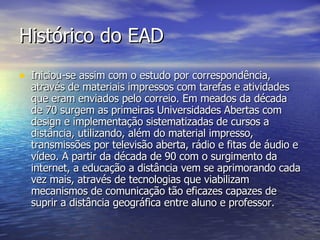 Histórico do EAD Iniciou-se assim com o estudo por correspondência, através de materiais impressos com tarefas e atividades que eram enviados pelo correio. Em meados da década de 70 surgem as primeiras Universidades Abertas com design e implementação sistematizadas de cursos a distância, utilizando, além do material impresso, transmissões por televisão aberta, rádio e fitas de áudio e vídeo. A partir da década de 90 com o surgimento da internet, a educação a distância vem se aprimorando cada vez mais, através de tecnologias que viabilizam mecanismos de comunicação tão eficazes capazes de suprir a distância geográfica entre aluno e professor. 