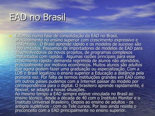 EAD no Brasil Estamos numa fase de consolidação da EAD no Brasil, principalmente no ensino superior com crescimento expressivo e sustentado.  O Brasil aprende rápido e os modelos de sucesso são logo imitados. Passamos de importadores de modelos de EAD para desenvolvedores de novos projetos, de programas complexos implantados com rapidez.  Algumas razões principais para esse crescimento rápido: demanda reprimida de alunos não atendidos, principalmente por motivos econômicos. Muitos alunos são adultos que agora podem fazer uma graduação ou especialização. Com a LDB o Brasil legalizou o ensino superior a Educação a distância pela primeira vez. Por falta de termos instituições grandes em EAD como em outros países pudemos com a Internet passar do modelo por correspondência para o digital. O brasileiro aprende rapidamente, é flexível, se adapta a novas situações. Ao mesmo tempo a EAD sempre esteve vinculada no Brasil ao ensino técnico, desde a década de 40 com o Instituto Monitor e o Instituto Universal Brasileiro. Depois ao ensino de adultos - os antigos supletivos - com os Tele cursos. Por isso ainda resiste o preconceito com a EAD principalmente no ensino superior. 
