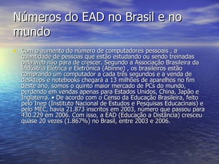 Números do EAD no Brasil e no mundo Com o aumento do número de computadores pessoais , a quantidade de pessoas que estão estudando ou sendo treinadas pela web não para de crescer. Segundo a Associação Brasileira da Indústria Elétrica e Eletrônica (Abinne) , os brasileiros estão comprando um computador a cada três segundos e a venda de desktops e notebooks chegará a 13 milhões de aparelhos no fim deste ano, somos o quinto maior mercado de PCs do mundo, perdendo em vendas apenas para Estados Unidos, China, Japão e Inglaterra. • De acordo com o Censo da Educação Brasileira, feito pelo Inep (Instituto Nacional de Estudos e Pesquisas Educacinais) e pelo MEC, havia 21.873 inscritos em 2003, número que passou para 430.229 em 2006. Com isso, a EAD (Educação a Distância) cresceu quase 20 vezes (1.867%) no Brasil, entre 2003 e 2006. 