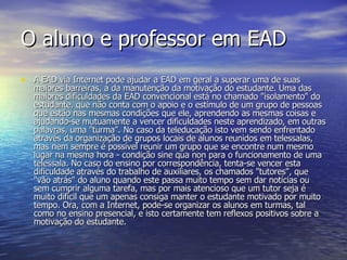 O aluno e professor em EAD A EAD via Internet pode ajudar a EAD em geral a superar uma de suas maiores barreiras, a da manutenção da motivação do estudante. Uma das maiores dificuldades da EAD convencional está no chamado "isolamento" do estudante, que não conta com o apoio e o estímulo de um grupo de pessoas que estão nas mesmas condições que ele, aprendendo as mesmas coisas e ajudando-se mutuamente a vencer dificuldades neste aprendizado, em outras palavras, uma "turma". No caso da teleducação isto vem sendo enfrentado através da organização de grupos locais de alunos reunidos em telessalas, mas nem sempre é possível reunir um grupo que se encontre num mesmo lugar na mesma hora - condição sine qua non para o funcionamento de uma telessala. No caso do ensino por correspondência, tenta-se vencer esta dificuldade através do trabalho de auxiliares, os chamados "tutores", que "vão atrás" do aluno quando este passa muito tempo sem dar notícias ou sem cumprir alguma tarefa, mas por mais atencioso que um tutor seja é muito difícil que um apenas consiga manter o estudante motivado por muito tempo. Ora, com a Internet, pode-se organizar os alunos em turmas, tal como no ensino presencial, e isto certamente tem reflexos positivos sobre a motivação do estudante. 