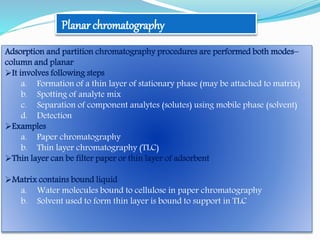 Planar chromatography
Adsorption and partition chromatography procedures are performed both modes–
column and planar
It involves following steps
a. Formation of a thin layer of stationary phase (may be attached to matrix)
b. Spotting of analyte mix
c. Separation of component analytes (solutes) using mobile phase (solvent)
d. Detection
Examples
a. Paper chromatography
b. Thin layer chromatography (TLC)
Thin layer can be filter paper or thin layer of adsorbent
Matrix contains bound liquid
a. Water molecules bound to cellulose in paper chromatography
b. Solvent used to form thin layer is bound to support in TLC
 