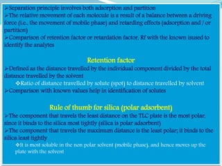 Separation principle involves both adsorption and partition
The relative movement of each molecule is a result of a balance between a driving
force (i.e., the movement of mobile phase) and retarding effects (adsorption and / or
partition)
Comparison of retention factor or retardation factor, Rf with the known isused to
identify the analytes
Retention factor
Defined as the distance travelled by the individual component divided by the total
distance travelled by the solvent
Ratio of distance travelled by solute (spot) to distance travelled by solvent
Comparison with known values help in identification of solutes
Rule of thumb for silica (polar adsorbent)
The component that travels the least distance on the TLC plate is the most polar,
since it binds to the silica most tightly (silica is polar adsorbent)
The component that travels the maximum distance is the least polar; it binds to the
silica least tightly
It is most soluble in the non polar solvent (mobile phase), and hence moves up the
plate with the solvent
 
