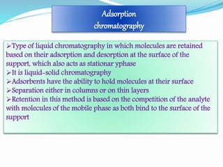 Adsorption
chromatography
Type of liquid chromatography in which molecules are retained
based on their adsorption and desorption at the surface of the
support, which also acts as stationar yphase
It is liquid-solid chromatography
Adsorbents have the ability to hold molecules at their surface
Separation either in columns or on thin layers
Retention in this method is based on the competition of the analyte
with molecules of the mobile phase as both bind to the surface of the
support
 
