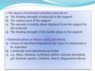The degree of molecule’s retention depends on
a) The binding strength of molecule to the support
b) The surface area of the support
c) The amount of mobile phase displaced from the support by
the molecule
d) The binding strength of the mobile phase to the support
Stationary phase or Matrix–solid (adsorbent)
a) Choice of adsorbent depends on the types of compounds to
be separated
b) Commonly used adsorbents are polar
c) e.g., Silica, Alumina, Activated carbon, Calcium phosphate
gel, Hydroxy apatite, Cellulose, Starch, Magnesium silicate
 