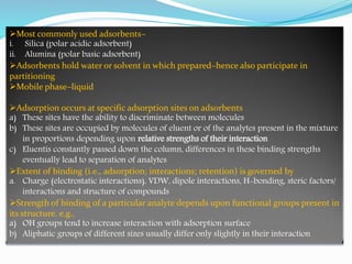 Most commonly used adsorbents–
i. Silica (polar acidic adsorbent)
ii. Alumina (polar basic adsorbent)
Adsorbents hold water or solvent in which prepared–hence also participate in
partitioning
Mobile phase–liquid
Adsorption occurs at specific adsorption sites on adsorbents
a) These sites have the ability to discriminate between molecules
b) These sites are occupied by molecules of eluent or of the analytes present in the mixture
in proportions depending upon relative strengths of their interaction
c) Eluentis constantly passed down the column, differences in these binding strengths
eventually lead to separation of analytes
Extent of binding (i.e., adsorption; interactions; retention) is governed by
a. Charge (electrostatic interactions), VDW, dipole interactions, H-bonding, steric factors/
interactions and structure of compounds
Strength of binding of a particular analyte depends upon functional groups present in
its structure. e.g.,
a) OH groups tend to increase interaction with adsorption surface
b) Aliphatic groups of different sizes usually differ only slightly in their interaction
 