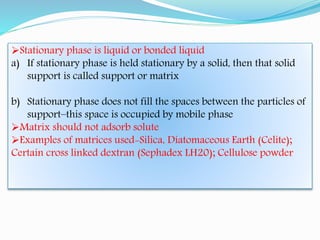 Stationary phase is liquid or bonded liquid
a) If stationary phase is held stationary by a solid, then that solid
support is called support or matrix
b) Stationary phase does not fill the spaces between the particles of
support–this space is occupied by mobile phase
Matrix should not adsorb solute
Examples of matrices used-Silica, Diatomaceous Earth (Celite);
Certain cross linked dextran (Sephadex LH20); Cellulose powder
 