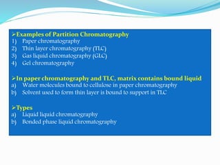 Examples of Partition Chromatography
1) Paper chromatography
2) Thin layer chromatography (TLC)
3) Gas liquid chromatography (GLC)
4) Gel chromatography
In paper chromatography and TLC, matrix contains bound liquid
a) Water molecules bound to cellulose in paper chromatography
b) Solvent used to form thin layer is bound to support in TLC
Types
a) Liquid liquid chromatography
b) Bonded phase liquid chromatography
 