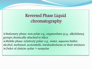Stationary phase–non polar e.g., organosilane (e.g., alkylsilane)
groups chemically attached to silica
Mobile phase–relatively polar–e.g., water, aqueous buffer,
alcohol, methanol, acetonitrile, tetrahydrofuran or their mixtures
Order of elution–polar > nonpolar
 