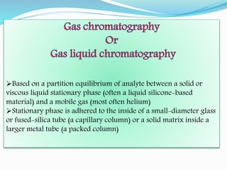 Based on a partition equilibrium of analyte between a solid or
viscous liquid stationary phase (often a liquid silicone-based
material) and a mobile gas (most often helium)
Stationary phase is adhered to the inside of a small-diameter glass
or fused-silica tube (a capillary column) or a solid matrix inside a
larger metal tube (a packed column)
 