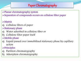 Paper Chromatography
Planar chromatography system
Separation of compounds occurs on cellulose filter paper
Matrix
a) Cellulose fibers of paper
Stationary phase
a) Water adsorbed in cellulose fiber or
b) Cellulose filter paper itself
Mobile phase
a) Liquid passed over immobilized stationary phase by capillary
action
Principles
a) Partition chromatography
b) Adsorption chromatography
 