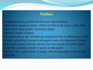 Partition
Substances are partitioned between liquid phases
Stationary phase is water, which is held in the pores of the filter
paper used–hydrophilic stationary phase
Mobile phase is liquid
Compounds in the mixture get separated due to differences in the
affinity (solubility) towards entrapped water (in stationary phase)
and mobile phase solvents during the movement of mobile phase
under the capillary action of pores in the paper
Most of the applications of paper chromatography work on this
principle
 