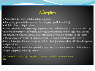 Adsorption
Adsorption between solid and liquid phases
Stationary phase is the solid surface of paper (cellulose filter)
Mobile phase is liquid phase
Compounds in the mixture get separated due to differences in the adsorption on
cellulose filter paper; differently adsorbed compounds are then separated during
the movement of mobile phase under the capillary action of pores in the paper
The relative movement of each molecule is a result of a balance between a
driving force (i.e., the movement of mobile phase) and retarding effects (adsorption
and partition)
The migration rate of acompound is expressed as retention or retardation factor,
Rf, and compared with the known
Rf = Distance travelled by compound / distance travelled by solvent front
SRV
 