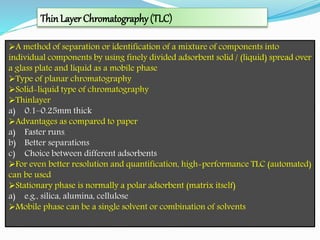 ThinLayer Chromatography(TLC)
A method of separation or identification of a mixture of components into
individual components by using finely divided adsorbent solid / (liquid) spread over
a glass plate and liquid as a mobile phase
Type of planar chromatography
Solid-liquid type of chromatography
Thinlayer
a) 0.1–0.25mm thick
Advantages as compared to paper
a) Faster runs22
b) Better separations
c) Choice between different adsorbents
For even better resolution and quantification, high-performance TLC (automated)
can be used
Stationary phase is normally a polar adsorbent (matrix itself)
a) e.g., silica, alumina, cellulose
Mobile phase can be a single solvent or combination of solvents
 