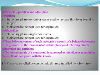 Principle – partition and adsorption
Partition
a. Stationary phase–solvent or water used to prepare thin layer bound to
support
b. Mobile phase–solvent used for separation
Adsorption
a. Stationary phase–support or matrix
b. Mobile phase–solvent used for separation
There lative movement of each molecule is a result of a balance between a
driving force (i.e., the movement of mobile phase) and retarding effects
(adsorption and partition)
The migration rate of a compound is expressed as retention or retardation
factor, Rf and compared with the known
Rf = Distance travelled by compound / distance travelled by solvent front
 
