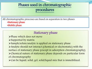 Phases used in chromatographic
procedures
All chromatographic processes are based on separation in two phases
•Stationary phase
•Mobile phase
Stationary phase
Phase which does not move
Supported by matrix
Sample/solute/analyte is applied on stationary phase
Analyte should not interact (chemical or electrostatic) with the
surface of stationary phase (except in adsorption chromatography)
Chemical nature of stationary phase depends on particular form
of chromatography
Can be liquid, solid, gel, solid/liquid mix that is immobilized.
 