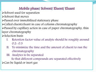 Solvent used for separation
Solvent that moves
Passed over immobilized stationary phase
Called eluent/eluant in case of column chromatography
Passed by capillary action in case of paper chromatography, thin
layer chromatography
Selection basis
Can be liquid or inert gas
 