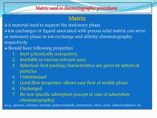 Matrix used in chromatographicprocedures
Matrix
A material used to support the stationary phase
Ion exchanger or ligand associated with porous solid matrix can serve
as stationary phase in ion exchange and affinity chromatography,
respectively
Should have following properties
1. Inert (chemically unreactive)
2. Insoluble in various solvents used
3. Spherical–best packing characteristics are given by spherical
particles
4. Uniformsized
5. Good flow properties–allows easy flow of mobile phase
6. Uncharged
7. No non specific adsorption (except in case of adsorption
chromatography)
e.g., agarose, cellulose, dextran, polyacrylamide, polystyrene, silica, cross- linked polymers, etc.
 