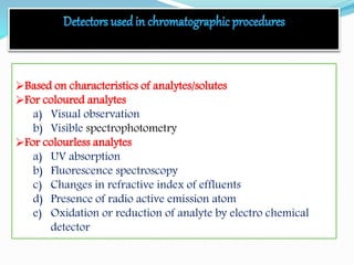 Based on characteristics of analytes/solutes
For coloured analytes
a) Visual observation
b) Visible spectrophotometry
For colourless analytes
a) UV absorption
b) Fluorescence spectroscopy
c) Changes in refractive index of effluents
d) Presence of radio active emission atom
e) Oxidation or reduction of analyte by electro chemical
detector
 