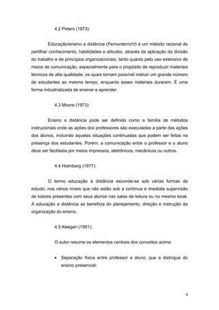 4.2 Peters (1973):


        Educação/ensino a distância (Fernunterricht) é um método racional de
partilhar conhecimento, habilidades e atitudes, através da aplicação da divisão
do trabalho e de princípios organizacionais, tanto quanto pelo uso extensivo de
meios de comunicação, especialmente para o propósito de reproduzir materiais
técnicos de alta qualidade, os quais tornam possível instruir um grande número
de estudantes ao mesmo tempo, enquanto esses materiais durarem. É uma
forma industrializada de ensinar e aprender.


           4.3 Moore (1973):


        Ensino a distância pode ser definido como a família de métodos
instrucionais onde as ações dos professores são executadas a parte das ações
dos alunos, incluindo aquelas situações continuadas que podem ser feitas na
presença dos estudantes. Porém, a comunicação entre o professor e o aluno
deve ser facilitada por meios impressos, eletrônicos, mecânicos ou outros.


           4.4 Holmberg (1977):


        O termo educação à distância esconde-se sob várias formas de
estudo, nos vários níveis que não estão sob a contínua e imediata supervisão
de tutores presentes com seus alunos nas salas de leitura ou no mesmo local.
A educação a distância se beneficia do planejamento, direção e instrução da
organização do ensino.


           4.5 Keegan (1991):


           O autor resume os elementos centrais dos conceitos acima:


           •   Separação física entre professor e aluno, que a distingue do
               ensino presencial;




                                                                             4
 