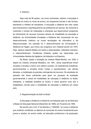 2. Histórico


        Hoje mais de 80 países, nos cinco continentes, adotam a educação à
distância em todos os níveis de ensino, em programas formais e não formais,
atendendo a milhões de estudantes. A educação a distância tem sido usada
para treinamento e aperfeiçoamento de professores em serviço. No momento é
crescente o número de instituições e empresas que desenvolvem programas
de treinamento de recursos humanos através da modalidade da educação à
distância. As Universidades Européias a Distância têm incorporado em seu
desenvolvimento histórico as novas tecnologias de informática e de
telecomunicação. Um exemplo foi o desenvolvimento da Universidade a
Distância de Hagen, que iniciou seu programa com material escrito em 1975.
Hoje, oferece material didático em áudio e videocassetes, videotexto interativo,
e videoconferências. Tendências similares podem ser observadas nas
Universidades Abertas da Inglaterra, da Holanda e na Espanha.
        No Brasil, desde a fundação do Instituto Rádio-Monitor, em 1939, e
depois do Instituto Universal Brasileiro, em 1941, várias experiências foram
iniciadas e levadas a termo com relativo sucesso. As experiências brasileiras,
governamentais e privadas foram muitas e representaram, nas últimas
décadas, a mobilização de grandes contingentes de recursos. Os resultados do
passado não foram suficientes para gerar um processo de aceitação
governamental e social da modalidade de educação à distância no Brasil,
entretanto, a realidade brasileira já mudou e nosso governo criou leis e
estabeleceu normas para a modalidade de educação a distância em nosso
país.


        3. Regulamentação da EaD no Brasil


        A Educação a Distância no Brasil foi normatizada pela Lei de Diretrizes
e Bases da Educação Nacional (Dezembro de 1996), em Fevereiro de 1998.
        De acordo com o Art. 2º do Decreto n.º 2494/98, "os cursos a distância
que conferem certificado ou diploma de conclusão do ensino fundamental para
jovens e adultos, do ensino médio, da educação profissional e de graduação



                                                                              2
 
