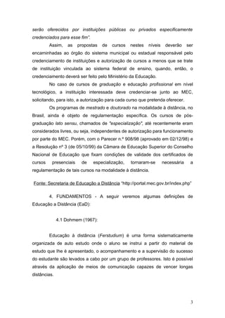 serão oferecidos por instituições públicas ou privados especificamente
credenciados para esse fim”.
         Assim,    as   propostas   de   cursos   nestes   níveis    deverão     ser
encaminhadas ao órgão do sistema municipal ou estadual responsável pelo
credenciamento de instituições e autorização de cursos a menos que se trate
de instituição vinculada ao sistema federal de ensino, quando, então, o
credenciamento deverá ser feito pelo Ministério da Educação.
         No caso de cursos de graduação e educação profissional em nível
tecnológico, a instituição interessada deve credenciar-se junto ao MEC,
solicitando, para isto, a autorização para cada curso que pretenda oferecer.
         Os programas de mestrado e doutorado na modalidade à distância, no
Brasil, ainda é objeto de regulamentação específica. Os cursos de pós-
graduação lato sensu, chamados de "especialização", até recentemente eram
considerados livres, ou seja, independentes de autorização para funcionamento
por parte do MEC. Porém, com o Parecer n.º 908/98 (aprovado em 02/12/98) e
a Resolução nº 3 (de 05/10/99) da Câmara de Educação Superior do Conselho
Nacional de Educação que fixam condições de validade dos certificados de
cursos    presenciais    de    especialização,    tornaram-se       necessária    a
regulamentação de tais cursos na modalidade à distância.

Fonte: Secretaria de Educação a Distância “http://portal.mec.gov.br/index.php”

         4. FUNDAMENTOS - A seguir veremos algumas definições de
Educação a Distância (EaD):


              4.1 Dohmem (1967):


         Educação à distância (Ferstudium) é uma forma sistematicamente
organizada de auto estudo onde o aluno se instrui a partir do material de
estudo que Ihe é apresentado, o acompanhamento e a supervisão do sucesso
do estudante são levados a cabo por um grupo de professores. Isto é possível
através da aplicação de meios de comunicação capazes de vencer longas
distâncias.




                                                                                  3
 