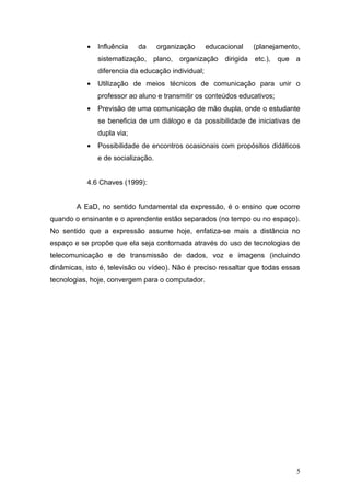 •   Influência   da      organização     educacional   (planejamento,
               sistematização, plano, organização dirigida etc.), que a
               diferencia da educação individual;
           •   Utilização de meios técnicos de comunicação para unir o
               professor ao aluno e transmitir os conteúdos educativos;
           •   Previsão de uma comunicação de mão dupla, onde o estudante
               se beneficia de um diálogo e da possibilidade de iniciativas de
               dupla via;
           •   Possibilidade de encontros ocasionais com propósitos didáticos
               e de socialização.


           4.6 Chaves (1999):


        A EaD, no sentido fundamental da expressão, é o ensino que ocorre
quando o ensinante e o aprendente estão separados (no tempo ou no espaço).
No sentido que a expressão assume hoje, enfatiza-se mais a distância no
espaço e se propõe que ela seja contornada através do uso de tecnologias de
telecomunicação e de transmissão de dados, voz e imagens (incluindo
dinâmicas, isto é, televisão ou vídeo). Não é preciso ressaltar que todas essas
tecnologias, hoje, convergem para o computador.




                                                                              5
 