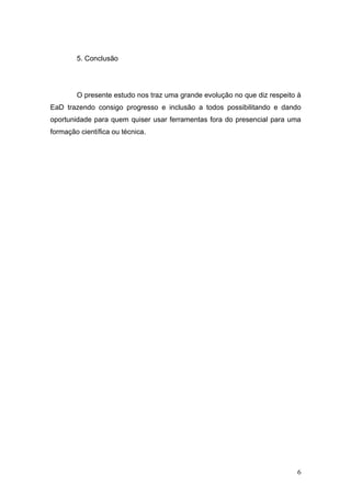 5. Conclusão




        O presente estudo nos traz uma grande evolução no que diz respeito à
EaD trazendo consigo progresso e inclusão a todos possibilitando e dando
oportunidade para quem quiser usar ferramentas fora do presencial para uma
formação científica ou técnica.




                                                                          6
 