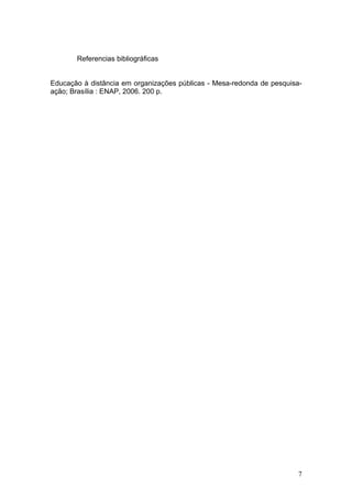 Referencias bibliográficas


Educação à distância em organizações públicas - Mesa-redonda de pesquisa-
ação; Brasília : ENAP, 2006. 200 p.




                                                                        7
 