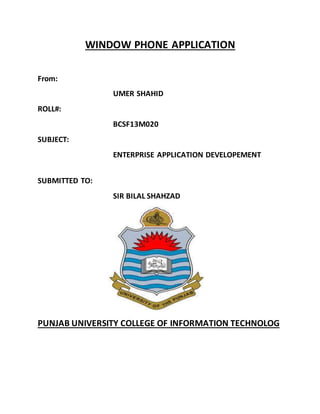 WINDOW PHONE APPLICATION
From:
UMER SHAHID
ROLL#:
BCSF13M020
SUBJECT:
ENTERPRISE APPLICATION DEVELOPEMENT
SUBMITTED TO:
SIR BILAL SHAHZAD
PUNJAB UNIVERSITY COLLEGE OF INFORMATION TECHNOLOG
 