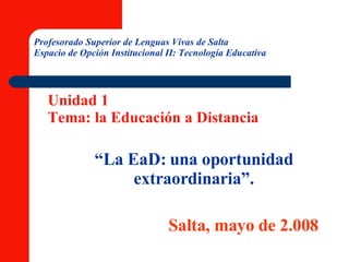 “ La EaD: una oportunidad extraordinaria”. Salta, mayo de 2.008 Profesorado Superior de Lenguas Vivas de Salta Espacio de Opción Institucional II: Tecnología Educativa Unidad 1 Tema: la Educación a Distancia 