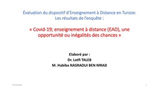 Évaluation du dispositif d’Enseignement à Distance en Tunisie:
Les résultats de l’enquête :
« Covid-19; enseignement à distance (EAD), une
opportunité ou inégalités des chances »
Elaboré par :
Dr. Lotfi TALEB
M. Habiba NASRAOUI BEN MRAD
07/10/2020 1
 