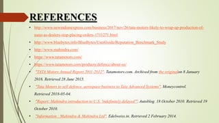 REFERENCES
• http://www.newindianexpress.com/business/2017/nov/26/tata-motors-likely-to-wrap-up-production-of-
nano-as-dealers-stop-placing-orders-1711271.html
• http://www.bluebytes.info/BlueBytes/UserGuide/Reputation_Benchmark_Study
• http://www.mahindra.com/
• https://www.tatamotors.com/
• https://www.tatamotors.com/products/defence/about-us/
• "TATA Motors Annual Report 2011-2012". Tatamotors.com. Archived from the originalon 8 January
2016. Retrieved 28 June 2015.
• "Tata Motors to sell defence, aerospace business to Tata Advanced Systems". Moneycontrol.
Retrieved 2018-05-04.
• "Report: Mahindra introduction to U.S. 'indefinitely delayed'". Autoblog. 18 October 2010. Retrieved 19
October 2010.
• "Information : Mahindra & Mahindra Ltd". Edelweiss.in. Retrieved 2 February 2014.
 