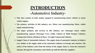 INTRODUCTION
-Automotive Industry-
 This class consists of units mainly engaged in manufacturing motor vehicles or motor
vehicle engines.
 The primary activities of this industry are: Motor cars manufacturing Motor vehicle
engine manufacturing.
 The major products and services in this industry are: Passenger motor vehicle
manufacturing segment (Passenger Cars, Utility Vehicles & Multi Purpose Vehicles),
Commercial Vehicles (Medium & Heavy & Light Commercial Vehicles)
 Supply Chain of Automobile Industry: The supply chain of automotive industry in India is
very similar to the supply chain of the automotive industry in Europe and America. The
orders of the industry arise from the bottom of the supply chain i.e. from the consumers
and goes through the automakers and climbs up until the third tier suppliers.
 