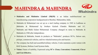 MAHINDRA & MAHINDRA
 Mahindra and Mahindra Limited (M&M) is an Indian multifunctional car
manufacturing corporation headquartered in Mumbai, Maharashtra, India.
 Mahindra & Mohammad was set up as a steel trading company in 1945 in Ludhiana as
Mahindra & Mohammed by brothers Kailash Chandra Mahindra and J.C.
Mahindra and Malik Gulam Mohammad. Company changed its name to Mahindra &
Mahindra in 1948 after independence.
 Mahindra & Mahindra, brands its products as "Mahindra", produces SUVs, Saloon cars,
pickups, commercial vehicles, and two wheeled motorcycles and tractors.
 The company has built and assembled military vehicles. It also maintains a joint venture with
BAE Systems, Defense Land Systems India.
 Vision: Future of mobility, Expressed using 5C’s- Clean, Convenient, Connected, Clever
and Cost Effective.
 