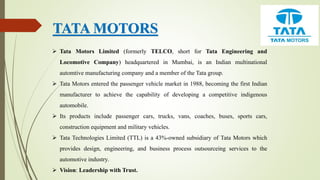 TATA MOTORS
 Tata Motors Limited (formerly TELCO, short for Tata Engineering and
Locomotive Company) headquartered in Mumbai, is an Indian multinational
automtive manufacturing company and a member of the Tata group.
 Tata Motors entered the passenger vehicle market in 1988, becoming the first Indian
manufacturer to achieve the capability of developing a competitive indigenous
automobile.
 Its products include passenger cars, trucks, vans, coaches, buses, sports cars,
construction equipment and military vehicles.
 Tata Technologies Limited (TTL) is a 43%-owned subsidiary of Tata Motors which
provides design, engineering, and business process outsourceing services to the
automotive industry.
 Vision: Leadership with Trust.
 