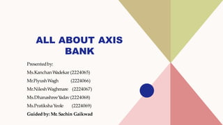 ALL ABOUT AXIS
BANK
Presentedby:
Ms.KanchanW
adekar (2224065)
Mr.PiyushWagh (2224066)
Mr.NileshWaghmare (2224067)
Ms.DhanashreeY
adav (2224068)
Ms.PratikshaYeole (2224069)
Guided by: Mr. Sachin Gaikwad
 