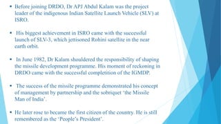  Before joining DRDO, Dr APJ Abdul Kalam was the project
leader of the indigenous Indian Satellite Launch Vehicle (SLV) at
ISRO.
 His biggest achievement in ISRO came with the successful
launch of SLV-3, which jettisoned Rohini satellite in the near
earth orbit.
 In June 1982, Dr Kalam shouldered the responsibility of shaping
the missile development programme. His moment of reckoning in
DRDO came with the successful completition of the IGMDP.
 The success of the missile programme demonstrated his concept
of management by partnership and the sobriquet ‘the Missile
Man of India’.
 He later rose to became the first citizen of the country. He is still
remembered as the ‘People’s President’.
 
