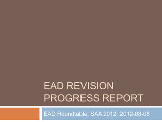 EAD REVISION
PROGRESS REPORT
EAD Roundtable, SAA 2012, 2012-08-08
 