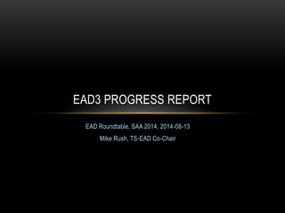 EAD Roundtable, SAA 2014, 2014-08-13
Mike Rush, TS-EAD Co-Chair
EAD3 PROGRESS REPORT
 