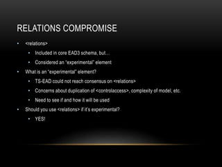 RELATIONS COMPROMISE
• <relations>
• Included in core EAD3 schema, but…
• Considered an “experimental” element
• What is an “experimental” element?
• TS-EAD could not reach consensus on <relations>
• Concerns about duplication of <controlaccess>, complexity of model, etc.
• Need to see if and how it will be used
• Should you use <relations> if it’s experimental?
• YES!
 
