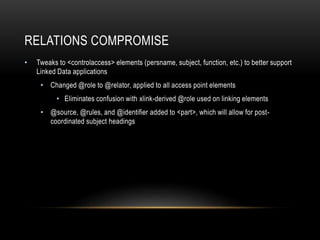 RELATIONS COMPROMISE
• Tweaks to <controlaccess> elements (persname, subject, function, etc.) to better support
Linked Data applications
• Changed @role to @relator, applied to all access point elements
• Eliminates confusion with xlink-derived @role used on linking elements
• @source, @rules, and @identifier added to <part>, which will allow for post-
coordinated subject headings
 