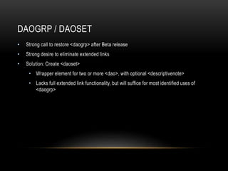DAOGRP / DAOSET
• Strong call to restore <daogrp> after Beta release
• Strong desire to eliminate extended links
• Solution: Create <daoset>
• Wrapper element for two or more <dao>, with optional <descriptivenote>
• Lacks full extended link functionality, but will suffice for most identified uses of
<daogrp>
 